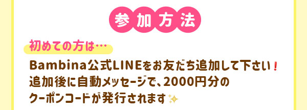 参加方法　初めての方は…Bambina公式LINEをお友だち追加してください♪　追加後に自動メッセージで、2000円分のクーポンコードが発行されます。