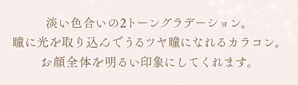 淡い色合いの2トーングラデーション。瞳に光を取り込んでうるツヤ瞳になれるカラコン。お顔全体を明るい印象にしてくれます。