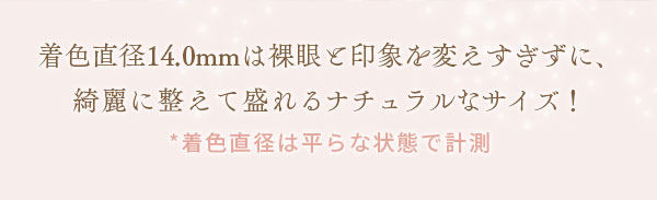 着色直径14.0mmは裸眼と印象を変えすぎずに、綺麗に整えて盛れるナチュラルなサイズ！　* 着色直径は平らな状態で計測