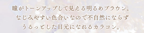 瞳がトーンアップして見える明るめブラウン。なじみやすい色合いなので不自然にならずうるっとした目元になれるカラコン。