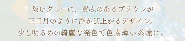 淡いグレーに、黄みのあるブラウンが三日月のように浮かび上がるデザイン。少し明るめの綺麗な発色で色素薄い系瞳に。