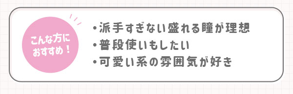 こんな方におすすめ！・派手すぎない盛れる瞳が理想・普段使いもしたい・可愛い系の雰囲気が好き