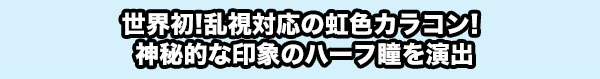 世界初！乱視対応の虹色カラコン！神秘的な印象のハーフ瞳を演出。