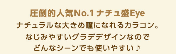 圧倒的人気No.1 ナチュ盛りカラコン！圧倒的人気NO.1ナチュ盛Eye　ナチュラルな大きめ瞳になれるカラコン。なじみやすいグラデデザインなのでどんなシーンでも使いやすい♪