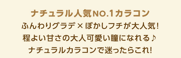 ナチュラル人気NO.1カラコン　ふんわりグラデ×ぼかしフチが大人気！程よい甘さの大人可愛い瞳になれる♪ナチュラルカラコンで迷ったらコレ！