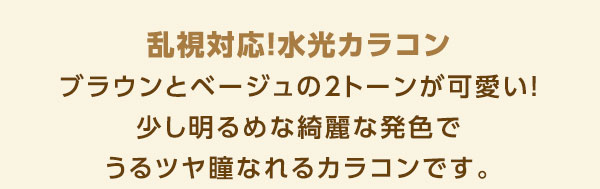 乱視対応！水光カラコン　ブラウンとベージュの2トーンが可愛い！少し明るめな綺麗な発色でうるツヤ瞳なれるカラコンです。