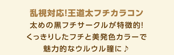 乱視対応！王道太フチカラコン　太めの黒フチサークルが特徴的！くっきりしたフチと美発色カラーで魅力的なウルウル瞳に♪