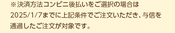 ※決済方法コンビニ後払いをご選択の場合は、2025/1/7までに上記条件でご注文いただき、与信を通過したご注文が対象です。